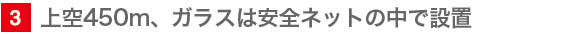 3　上空450m、ガラスは安全ネットの中で設置