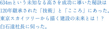 634mという未知なる高さを成功に導いた秘訣は120年継承された「技術」と「こころ」にあった。東京スカイツリーから描く建築の未来とは！？白石達社長に伺った。