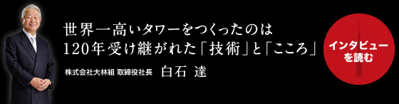 世界一のタワーをつくったのは120年受け継がれた「技術」と「こころ」 株式会社大林組 取締役社長 白石 達 『インタビューを読む』