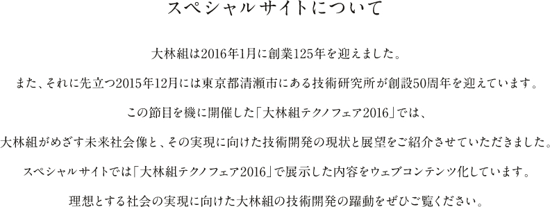 スペシャルサイトについて 大林組は2016年1月に創業125年を迎えました。2015年12月には技術研究所が創設50周年を迎えています。この節目を機に開催した「大林組テクノフェア2016」では、大林組がめざす未来社会像とその実現に向けた技術開発の現状と展望をご紹介させていただきました。スペシャルサイトでは「大林組テクノフェア2016」で展示した内容をウェブ化しています。理想とする社会の実現に向けた大林組の技術開発の躍動をぜひご覧ください。