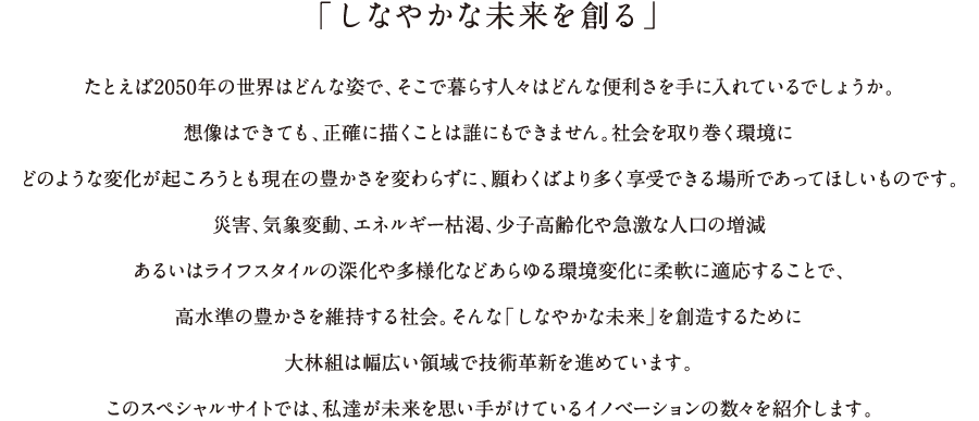 「しなやかな未来を創る」たとえば2050年の世界はどんな姿で、そこで暮らす人々はどんな便利さを手に入れているでしょうか。想像はできても、正確に描くことは誰にもできません。社会を取り巻く環境にどのような変化が起ころうとも現在の豊かさを変わらずに、願わくはより多く享受できる場所であってほしいものです。災害、気象変動、エネルギー枯渇、少子高齢化や急激な人口の増減、あるいはライフスタイルの深化や多様化などあらゆる環境変化に柔軟に対応することで、高水準の豊かさを維持する社会。そんな「しなやかな未来」を創造するために、大林組は幅広い領域で技術革新を進めています。このスペシャルサイトでは、技術展示「大林組テクノフェア2016」で提案したイノベーションの数々をご紹介します。