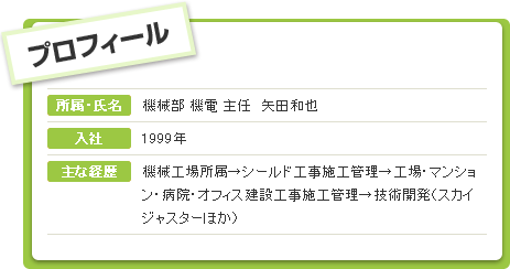 プロフィール 所属・氏名：機械部 機電 主任　矢田和也 入社：1999年 主な経歴 機械工場所属→シールド工事施工管理→工場・マンション・病院・オフィス建設工事施工管理→技術開発（スカイジャスターほか）