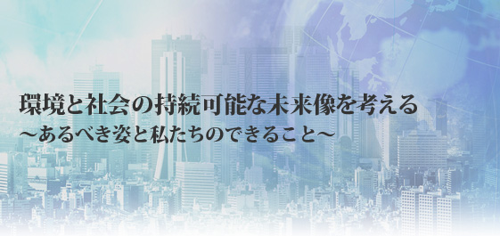 環境と社会の持続可能な未来像を考える　
～あるべき姿と私たちのできること～