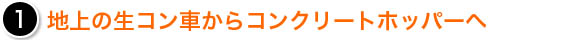 1　地上の生コン車からコンクリートホッパーへ